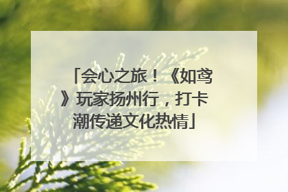 会心之旅！《如鸢》玩家扬州行，打卡潮传递文化热情