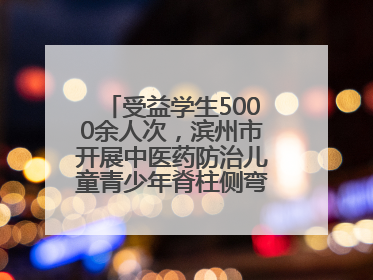 受益学生5000余人次，滨州市开展中医药防治儿童青少年脊柱侧弯系列活动