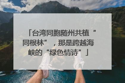 台湾同胞随州共植“同根林”，那是跨越海峡的“绿色情诗”
