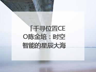 千寻位置CEO陈金培：时空智能的星辰大海，藏在数字万象与人间烟火中