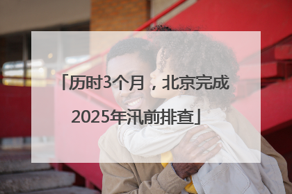 历时3个月，北京完成2025年汛前排查