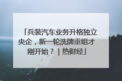兵装汽车业务升格独立央企，新一轮洗牌重组才刚开始？｜热财经