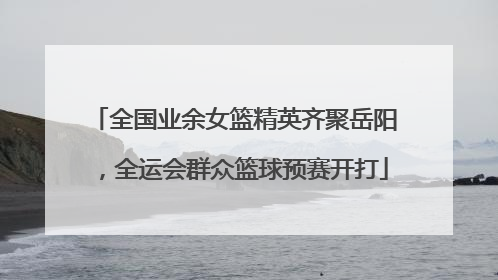 全国业余女篮精英齐聚岳阳，全运会群众篮球预赛开打