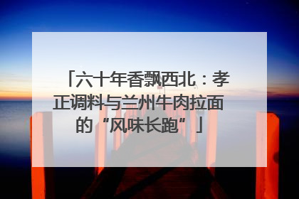 六十年香飘西北：孝正调料与兰州牛肉拉面的“风味长跑”