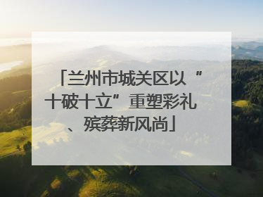 兰州市城关区以“十破十立”重塑彩礼、殡葬新风尚