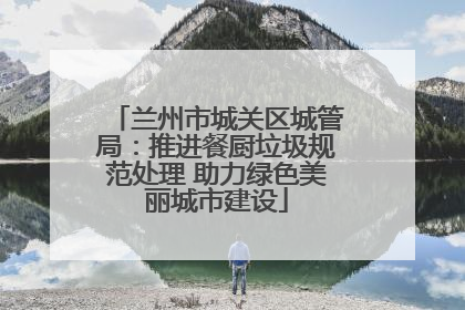 兰州市城关区城管局：推进餐厨垃圾规范处理 助力绿色美丽城市建设