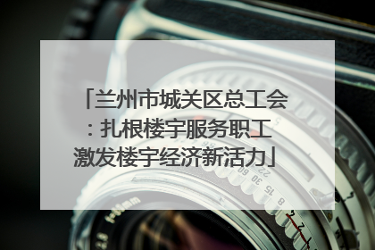 兰州市城关区总工会：扎根楼宇服务职工 激发楼宇经济新活力