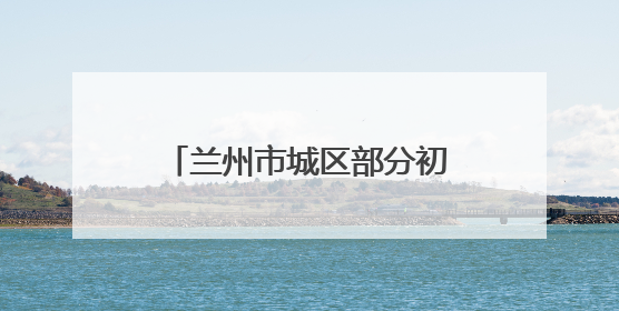 兰州市城区部分初中学校启动小升初电脑随机派位录取