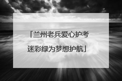 兰州老兵爱心护考 迷彩绿为梦想护航