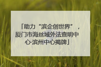助力“滨企创世界”，厦门市海丝域外法查明中心·滨州中心揭牌