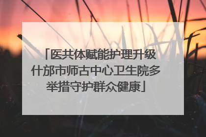 医共体赋能护理升级 什邡市师古中心卫生院多举措守护群众健康