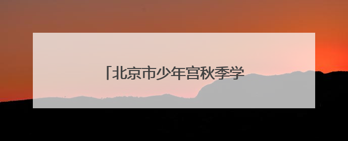 北京市少年宫秋季学期招生，本周末报名