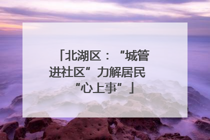 北湖区：“城管进社区”力解居民“心上事”