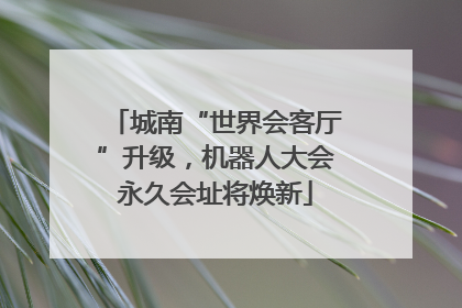 城南“世界会客厅”升级，机器人大会永久会址将焕新
