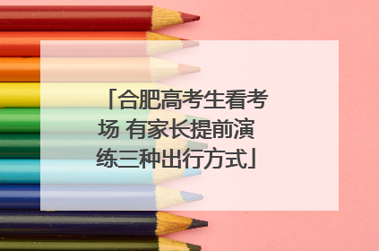 合肥高考生看考场 有家长提前演练三种出行方式