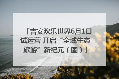 吉安欢乐世界6月1日试运营 开启“全域生态旅游”新纪元（图）