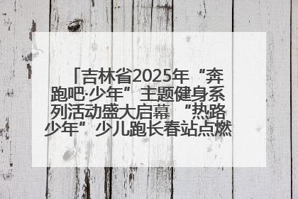 吉林省2025年“奔跑吧·少年”主题健身系列活动盛大启幕 “热路少年”少儿跑长春站点燃少年运动热情