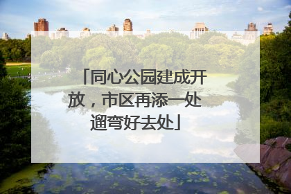 同心公园建成开放，市区再添一处遛弯好去处