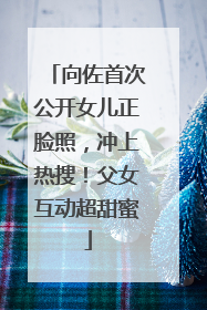 向佐首次公开女儿正脸照，冲上热搜！父女互动超甜蜜
