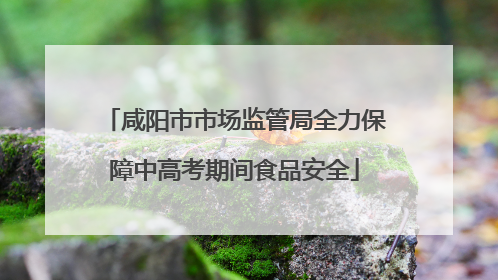 咸阳市市场监管局全力保障中高考期间食品安全