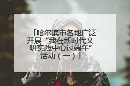 哈尔滨市各地广泛开展“我在新时代文明实践中心过端午”活动（一）