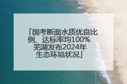 国考断面水质优良比例、达标率均100% 芜湖发布2024年生态环境状况