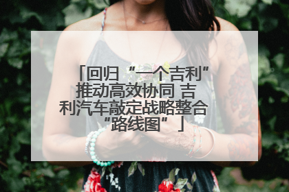 回归“一个吉利” 推动高效协同 吉利汽车敲定战略整合“路线图”