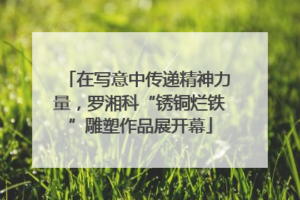 在写意中传递精神力量，罗湘科“锈铜烂铁”雕塑作品展开幕