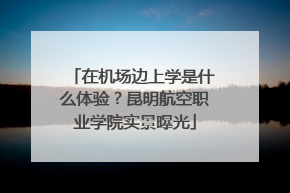 在机场边上学是什么体验？昆明航空职业学院实景曝光