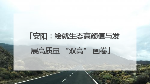 安阳：绘就生态高颜值与发展高质量 “双高” 画卷