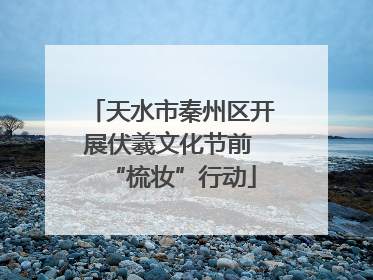 天水市秦州区开展伏羲文化节前 “梳妆”行动