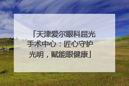 天津爱尔眼科屈光手术中心：匠心守护光明，赋能眼健康