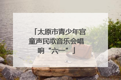 太原市青少年宫童声民歌音乐会唱响“六一”