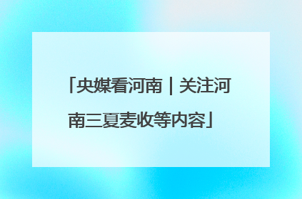 央媒看河南｜关注河南三夏麦收等内容