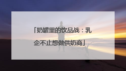 奶罐里的饮品战：乳企不止想做供奶商