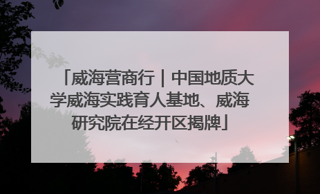 威海营商行｜中国地质大学威海实践育人基地、威海研究院在经开区揭牌
