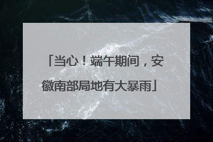 当心！端午期间，安徽南部局地有大暴雨