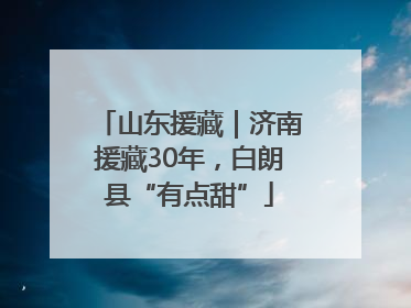 山东援藏｜济南援藏30年，白朗县“有点甜”