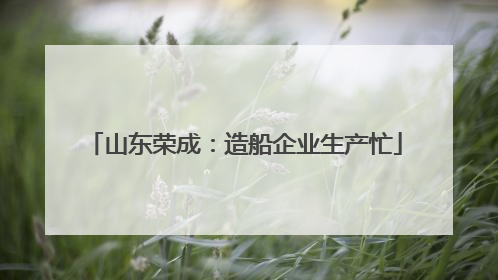 山东荣成：造船企业生产忙