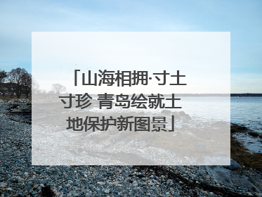 山海相拥·寸土寸珍 青岛绘就土地保护新图景