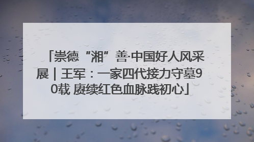 崇德“湘”善·中国好人风采展｜王军：一家四代接力守墓90载 赓续红色血脉践初心