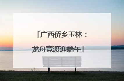 广西侨乡玉林：龙舟竞渡迎端午