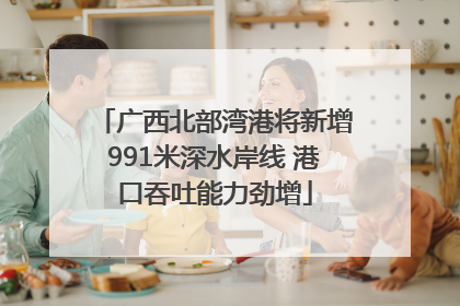 广西北部湾港将新增991米深水岸线 港口吞吐能力劲增