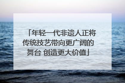 年轻一代非遗人正将传统技艺带向更广阔的舞台 创造更大价值