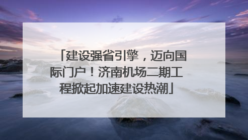 建设强省引擎，迈向国际门户！济南机场二期工程掀起加速建设热潮