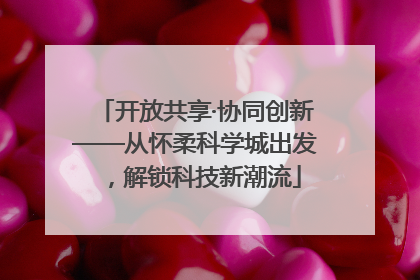 开放共享·协同创新——从怀柔科学城出发，解锁科技新潮流