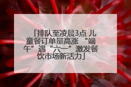 排队至凌晨3点 儿童餐订单量高涨 “端午”遇“六一”激发餐饮市场新活力