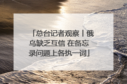总台记者观察丨俄乌缺乏互信 在备忘录问题上各执一词