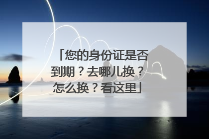您的身份证是否到期？去哪儿换？怎么换？看这里