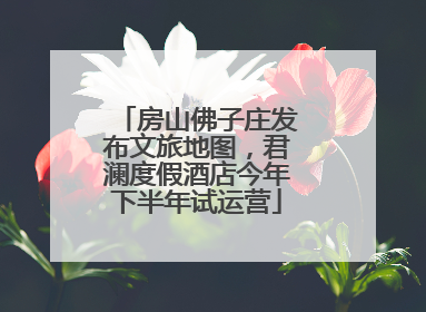 房山佛子庄发布文旅地图，君澜度假酒店今年下半年试运营